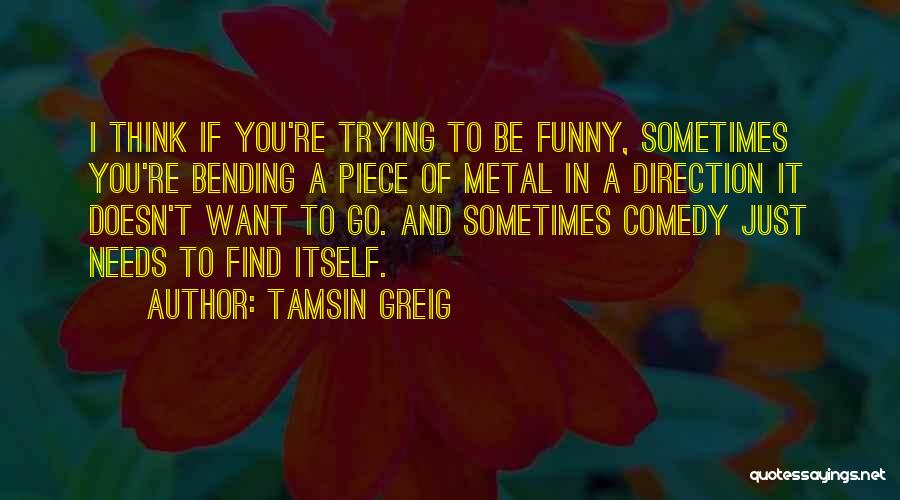 Tamsin Greig Quotes: I Think If You're Trying To Be Funny, Sometimes You're Bending A Piece Of Metal In A Direction It Doesn't