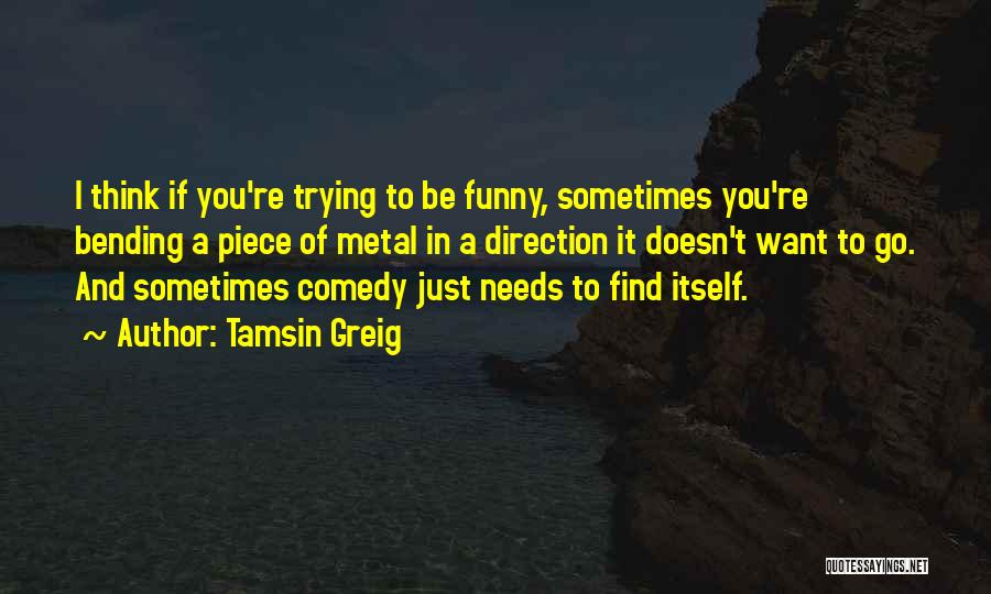 Tamsin Greig Quotes: I Think If You're Trying To Be Funny, Sometimes You're Bending A Piece Of Metal In A Direction It Doesn't