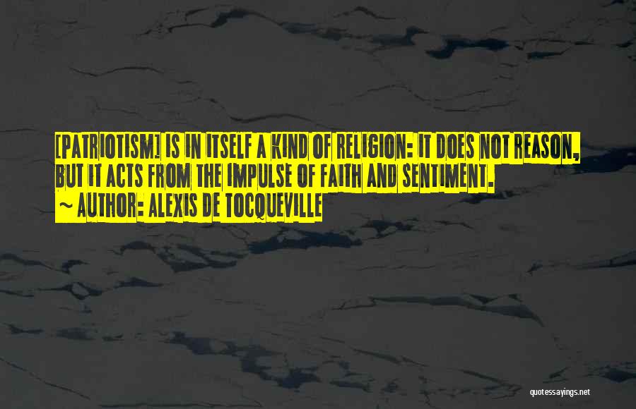 Alexis De Tocqueville Quotes: [patriotism] Is In Itself A Kind Of Religion: It Does Not Reason, But It Acts From The Impulse Of Faith
