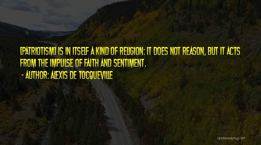 Alexis De Tocqueville Quotes: [patriotism] Is In Itself A Kind Of Religion: It Does Not Reason, But It Acts From The Impulse Of Faith