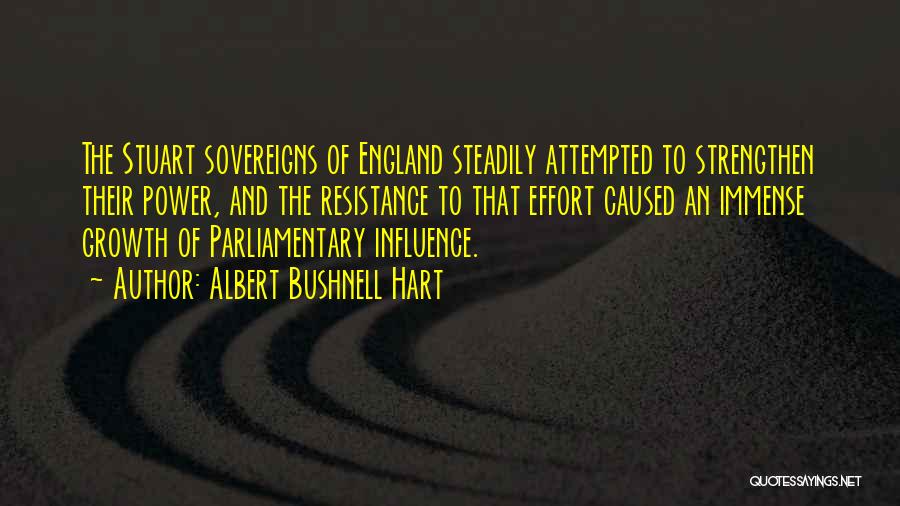 Albert Bushnell Hart Quotes: The Stuart Sovereigns Of England Steadily Attempted To Strengthen Their Power, And The Resistance To That Effort Caused An Immense