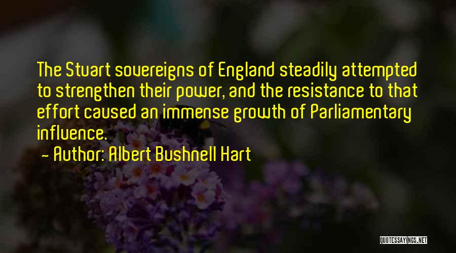 Albert Bushnell Hart Quotes: The Stuart Sovereigns Of England Steadily Attempted To Strengthen Their Power, And The Resistance To That Effort Caused An Immense