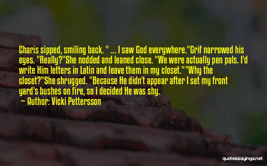 Vicki Pettersson Quotes: Charis Sipped, Smiling Back. ... I Saw God Everywhere.grif Narrowed His Eyes. Really?she Nodded And Leaned Close. We Were Actually