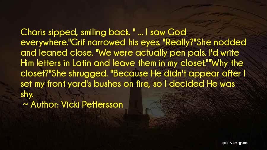 Vicki Pettersson Quotes: Charis Sipped, Smiling Back. ... I Saw God Everywhere.grif Narrowed His Eyes. Really?she Nodded And Leaned Close. We Were Actually