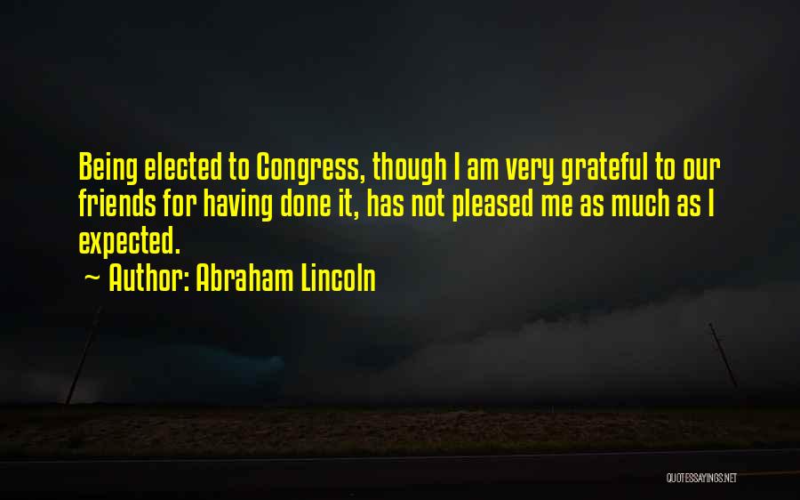 Abraham Lincoln Quotes: Being Elected To Congress, Though I Am Very Grateful To Our Friends For Having Done It, Has Not Pleased Me