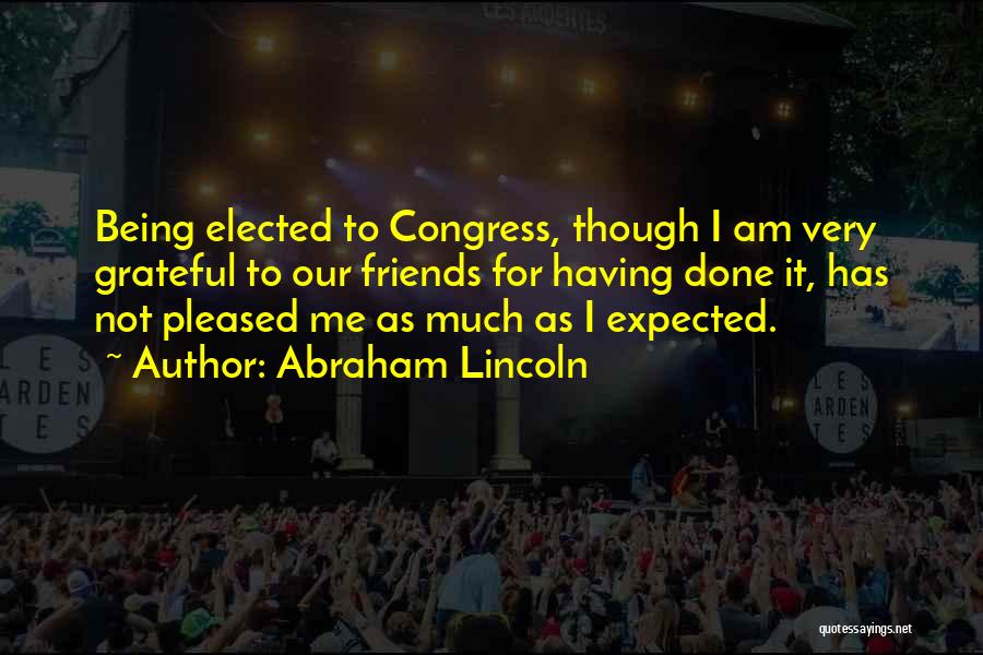 Abraham Lincoln Quotes: Being Elected To Congress, Though I Am Very Grateful To Our Friends For Having Done It, Has Not Pleased Me