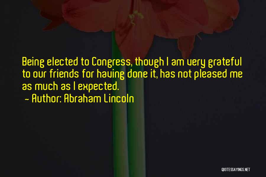 Abraham Lincoln Quotes: Being Elected To Congress, Though I Am Very Grateful To Our Friends For Having Done It, Has Not Pleased Me