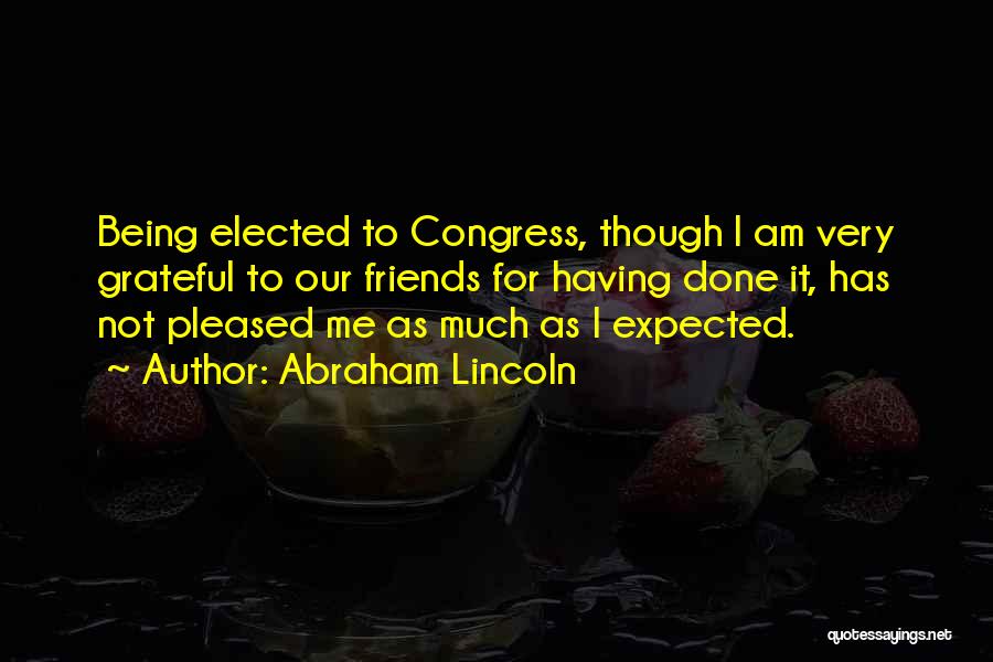 Abraham Lincoln Quotes: Being Elected To Congress, Though I Am Very Grateful To Our Friends For Having Done It, Has Not Pleased Me