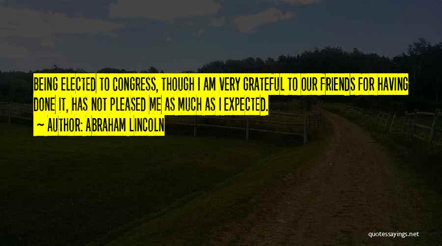 Abraham Lincoln Quotes: Being Elected To Congress, Though I Am Very Grateful To Our Friends For Having Done It, Has Not Pleased Me