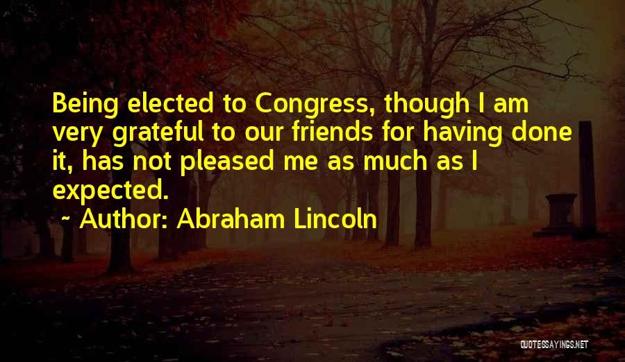 Abraham Lincoln Quotes: Being Elected To Congress, Though I Am Very Grateful To Our Friends For Having Done It, Has Not Pleased Me