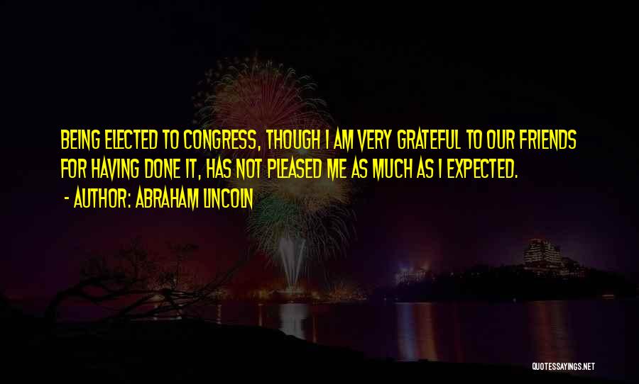Abraham Lincoln Quotes: Being Elected To Congress, Though I Am Very Grateful To Our Friends For Having Done It, Has Not Pleased Me