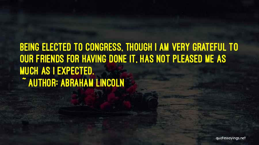 Abraham Lincoln Quotes: Being Elected To Congress, Though I Am Very Grateful To Our Friends For Having Done It, Has Not Pleased Me