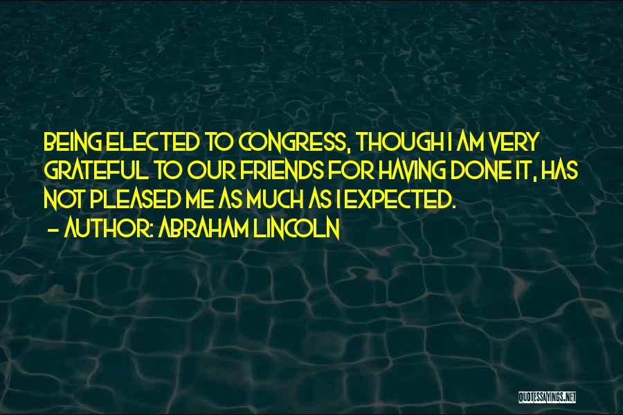 Abraham Lincoln Quotes: Being Elected To Congress, Though I Am Very Grateful To Our Friends For Having Done It, Has Not Pleased Me