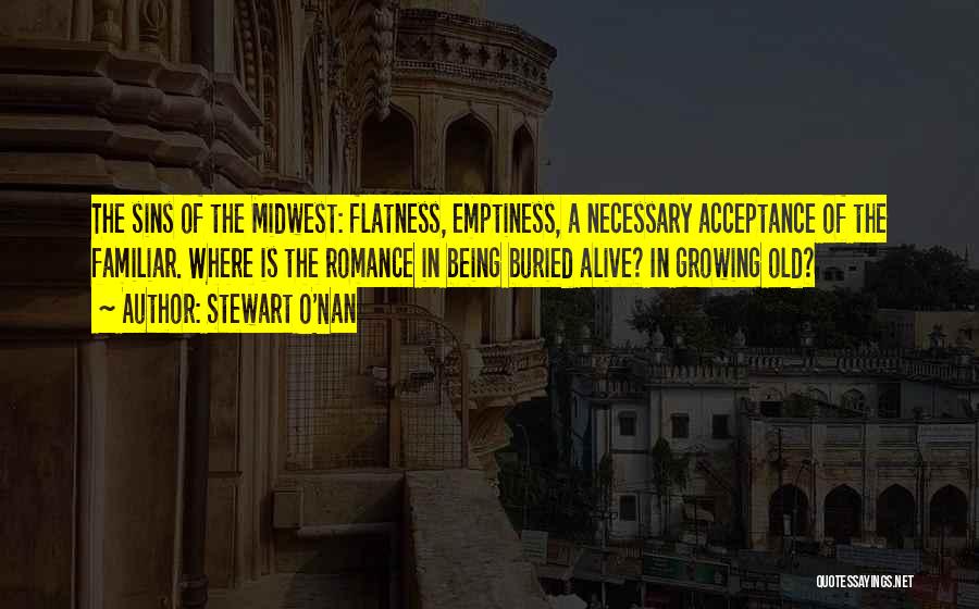 Stewart O'Nan Quotes: The Sins Of The Midwest: Flatness, Emptiness, A Necessary Acceptance Of The Familiar. Where Is The Romance In Being Buried