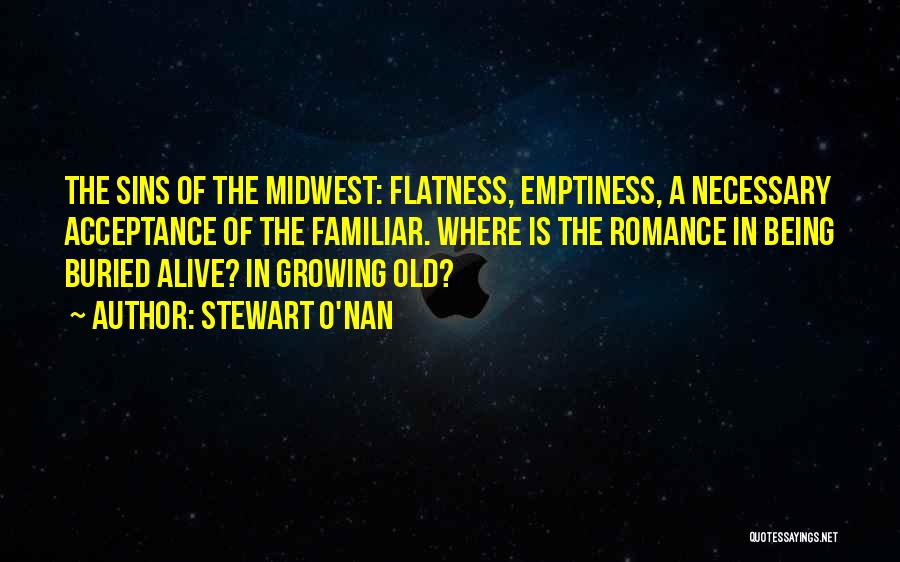 Stewart O'Nan Quotes: The Sins Of The Midwest: Flatness, Emptiness, A Necessary Acceptance Of The Familiar. Where Is The Romance In Being Buried