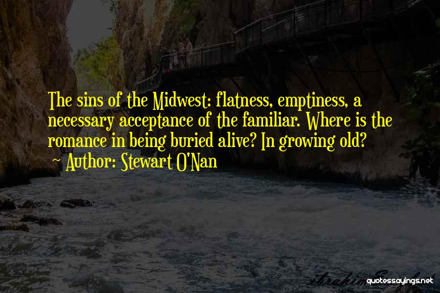 Stewart O'Nan Quotes: The Sins Of The Midwest: Flatness, Emptiness, A Necessary Acceptance Of The Familiar. Where Is The Romance In Being Buried