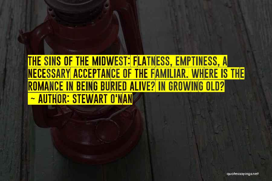 Stewart O'Nan Quotes: The Sins Of The Midwest: Flatness, Emptiness, A Necessary Acceptance Of The Familiar. Where Is The Romance In Being Buried