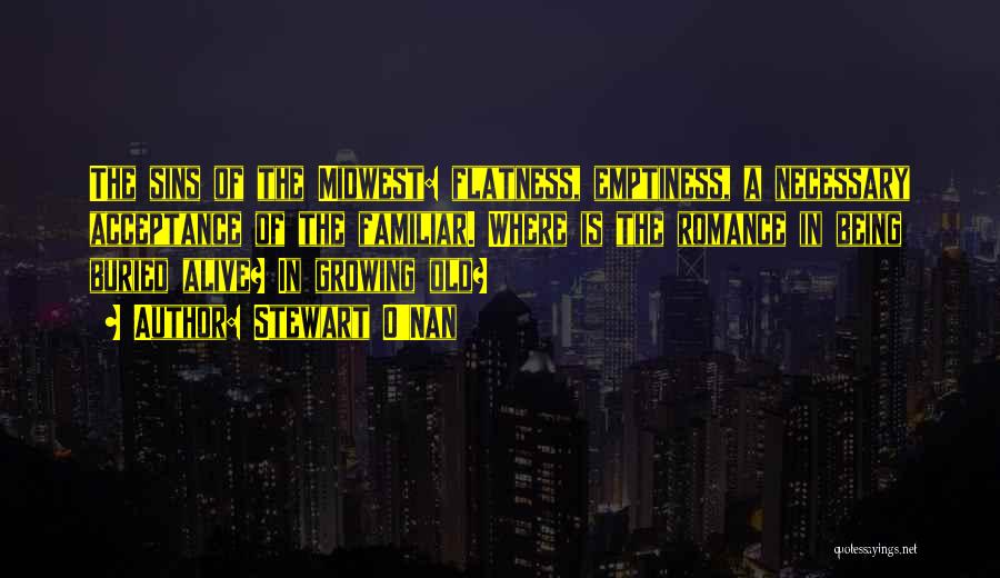 Stewart O'Nan Quotes: The Sins Of The Midwest: Flatness, Emptiness, A Necessary Acceptance Of The Familiar. Where Is The Romance In Being Buried