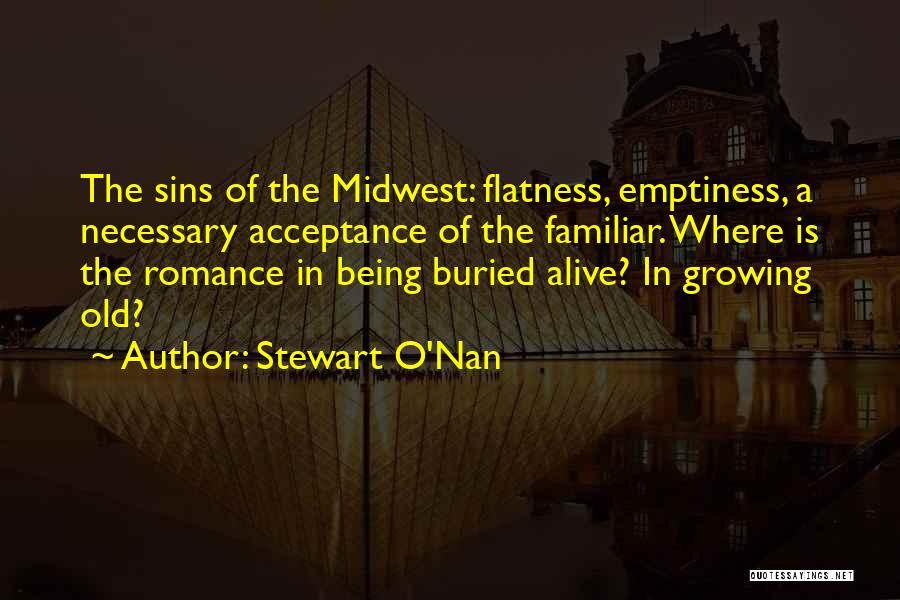 Stewart O'Nan Quotes: The Sins Of The Midwest: Flatness, Emptiness, A Necessary Acceptance Of The Familiar. Where Is The Romance In Being Buried