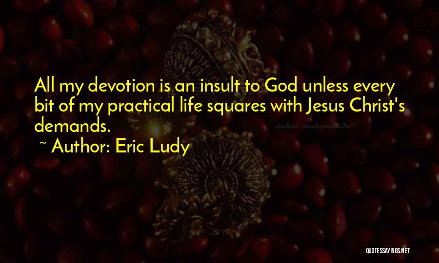 Eric Ludy Quotes: All My Devotion Is An Insult To God Unless Every Bit Of My Practical Life Squares With Jesus Christ's Demands.