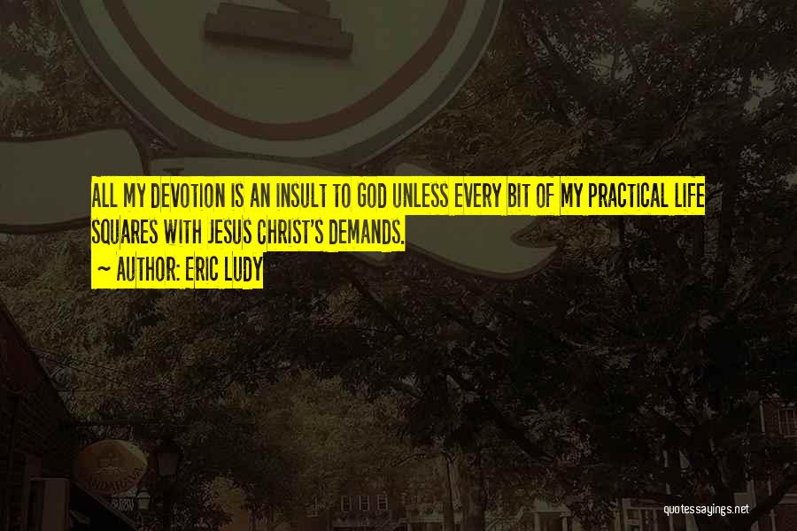 Eric Ludy Quotes: All My Devotion Is An Insult To God Unless Every Bit Of My Practical Life Squares With Jesus Christ's Demands.