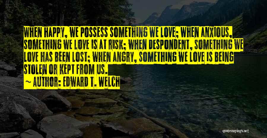 Edward T. Welch Quotes: When Happy, We Possess Something We Love; When Anxious, Something We Love Is At Risk; When Despondent, Something We Love