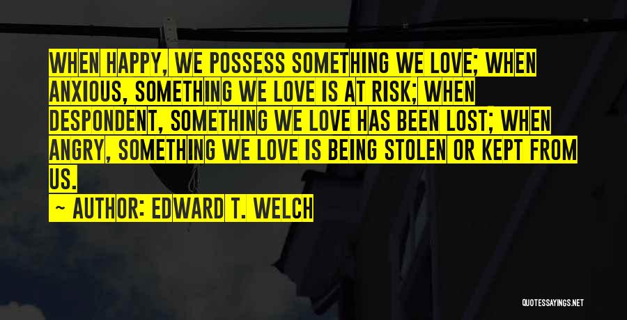 Edward T. Welch Quotes: When Happy, We Possess Something We Love; When Anxious, Something We Love Is At Risk; When Despondent, Something We Love