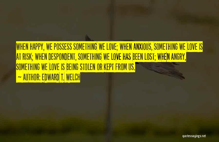 Edward T. Welch Quotes: When Happy, We Possess Something We Love; When Anxious, Something We Love Is At Risk; When Despondent, Something We Love