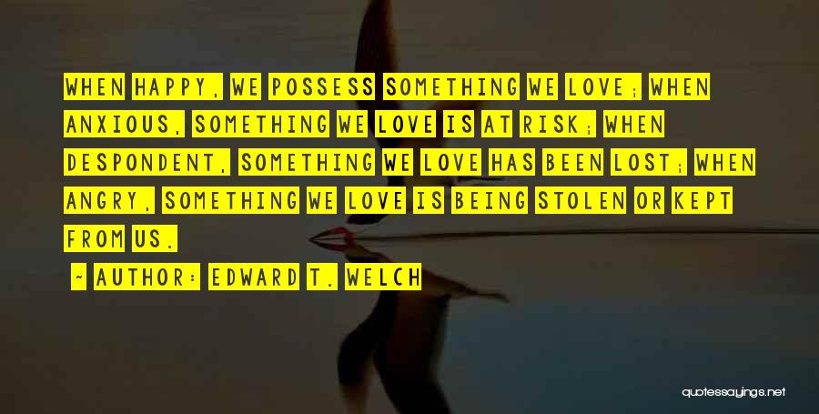 Edward T. Welch Quotes: When Happy, We Possess Something We Love; When Anxious, Something We Love Is At Risk; When Despondent, Something We Love