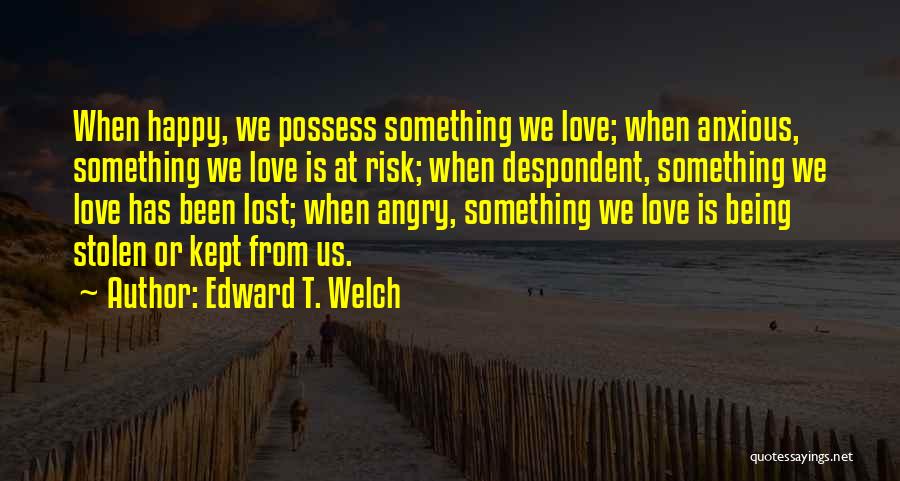 Edward T. Welch Quotes: When Happy, We Possess Something We Love; When Anxious, Something We Love Is At Risk; When Despondent, Something We Love