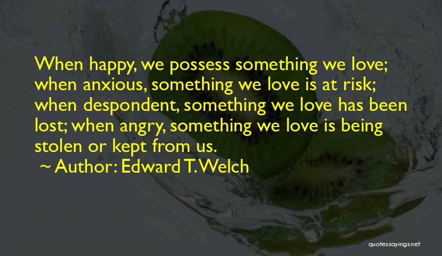 Edward T. Welch Quotes: When Happy, We Possess Something We Love; When Anxious, Something We Love Is At Risk; When Despondent, Something We Love