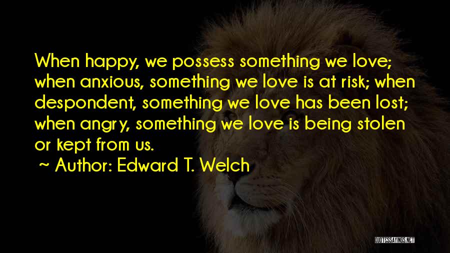 Edward T. Welch Quotes: When Happy, We Possess Something We Love; When Anxious, Something We Love Is At Risk; When Despondent, Something We Love