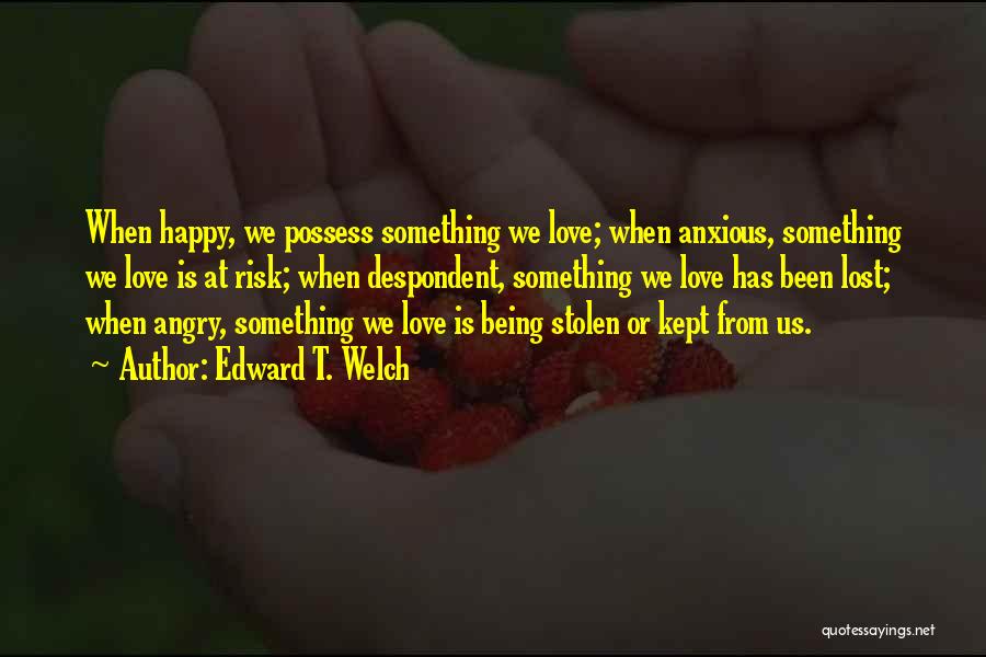 Edward T. Welch Quotes: When Happy, We Possess Something We Love; When Anxious, Something We Love Is At Risk; When Despondent, Something We Love