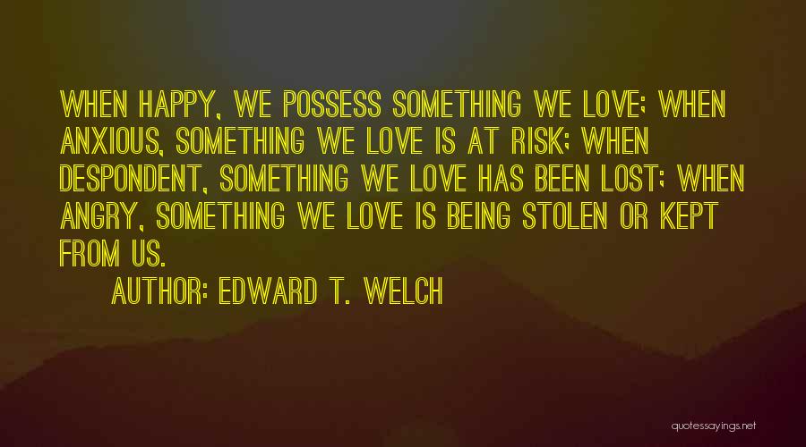 Edward T. Welch Quotes: When Happy, We Possess Something We Love; When Anxious, Something We Love Is At Risk; When Despondent, Something We Love