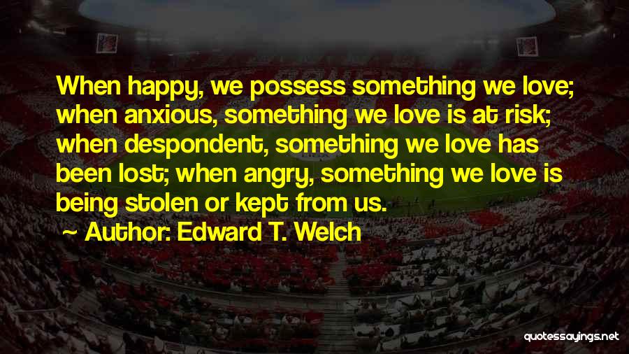 Edward T. Welch Quotes: When Happy, We Possess Something We Love; When Anxious, Something We Love Is At Risk; When Despondent, Something We Love