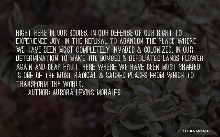 Aurora Levins Morales Quotes: Right Here In Our Bodies, In Our Defense Of Our Right To Experience Joy, In The Refusal To Abandon The