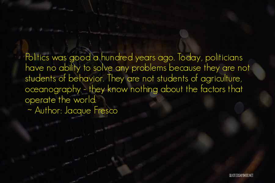 Jacque Fresco Quotes: Politics Was Good A Hundred Years Ago. Today, Politicians Have No Ability To Solve Any Problems Because They Are Not