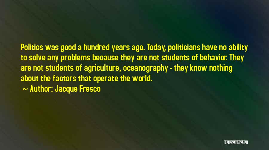 Jacque Fresco Quotes: Politics Was Good A Hundred Years Ago. Today, Politicians Have No Ability To Solve Any Problems Because They Are Not