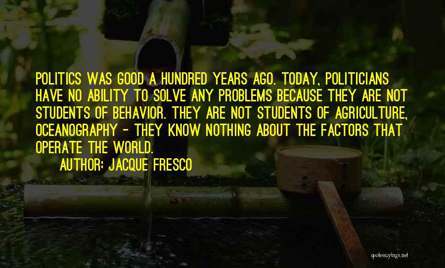 Jacque Fresco Quotes: Politics Was Good A Hundred Years Ago. Today, Politicians Have No Ability To Solve Any Problems Because They Are Not