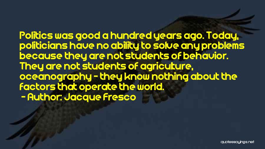 Jacque Fresco Quotes: Politics Was Good A Hundred Years Ago. Today, Politicians Have No Ability To Solve Any Problems Because They Are Not