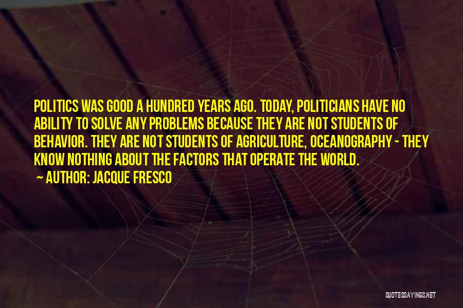 Jacque Fresco Quotes: Politics Was Good A Hundred Years Ago. Today, Politicians Have No Ability To Solve Any Problems Because They Are Not