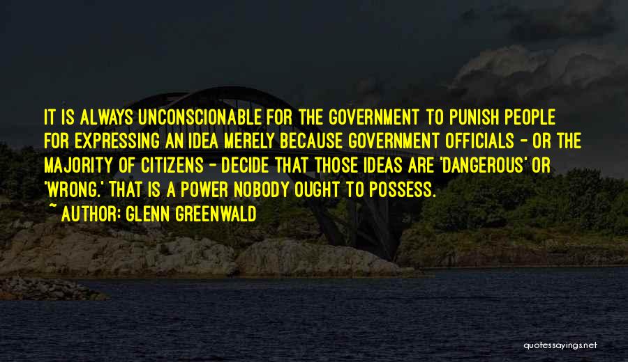 Glenn Greenwald Quotes: It Is Always Unconscionable For The Government To Punish People For Expressing An Idea Merely Because Government Officials - Or