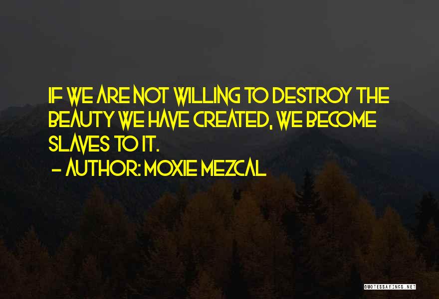 Moxie Mezcal Quotes: If We Are Not Willing To Destroy The Beauty We Have Created, We Become Slaves To It.