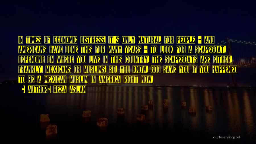 Reza Aslan Quotes: In Times Of Economic Distress, It's Only Natural For People - And Americans Have Done This For Many Years -