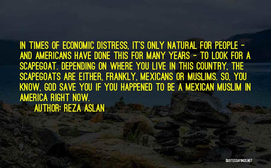 Reza Aslan Quotes: In Times Of Economic Distress, It's Only Natural For People - And Americans Have Done This For Many Years -