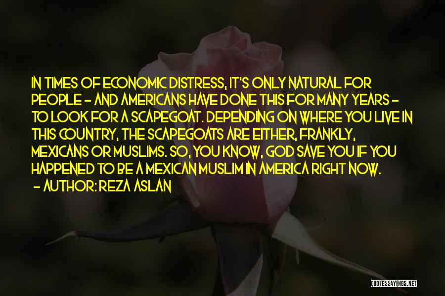 Reza Aslan Quotes: In Times Of Economic Distress, It's Only Natural For People - And Americans Have Done This For Many Years -