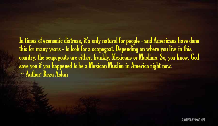 Reza Aslan Quotes: In Times Of Economic Distress, It's Only Natural For People - And Americans Have Done This For Many Years -