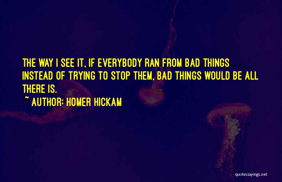 Homer Hickam Quotes: The Way I See It, If Everybody Ran From Bad Things Instead Of Trying To Stop Them, Bad Things Would