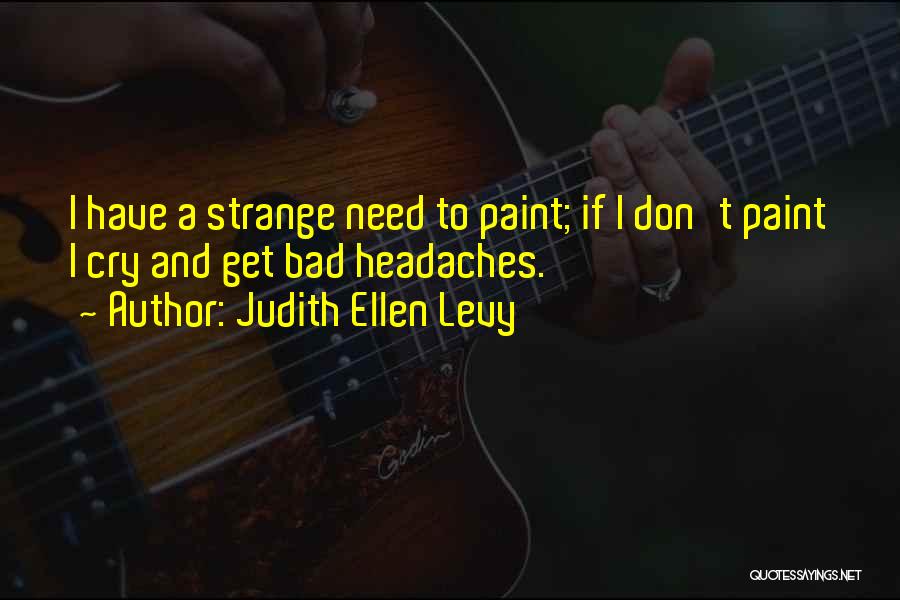 Judith Ellen Levy Quotes: I Have A Strange Need To Paint; If I Don't Paint I Cry And Get Bad Headaches.