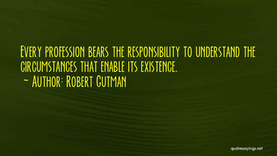 Robert Gutman Quotes: Every Profession Bears The Responsibility To Understand The Circumstances That Enable Its Existence.